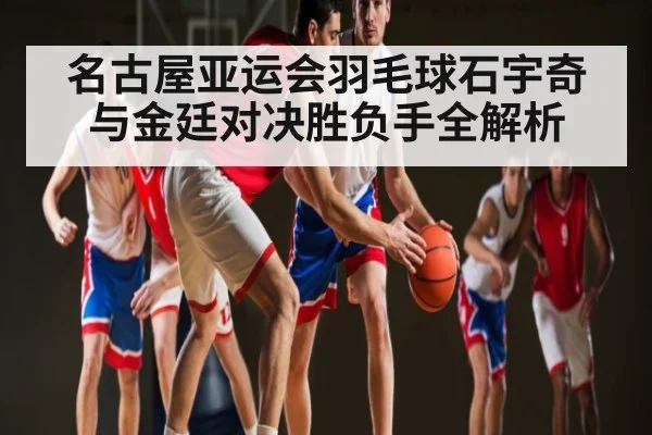 名古屋亚运会羽毛球石宇奇与金廷对决胜负手全解析