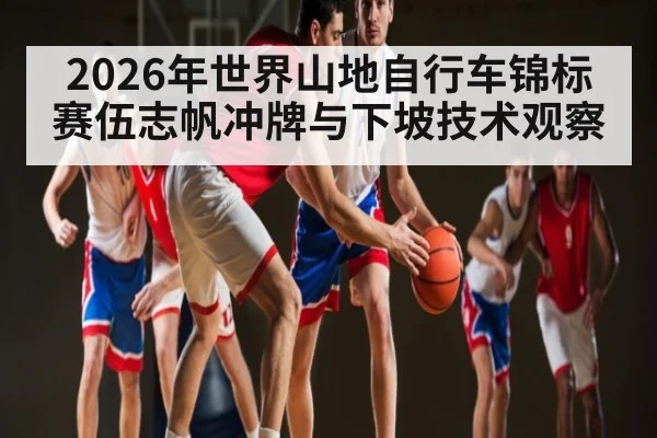 2026年世界山地自行车锦标赛伍志帆冲牌与下坡技术观察
