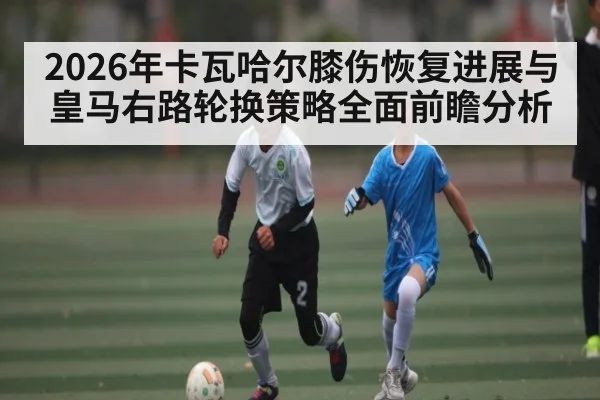 2026年卡瓦哈尔膝伤恢复进展与皇马右路轮换策略全面前瞻分析