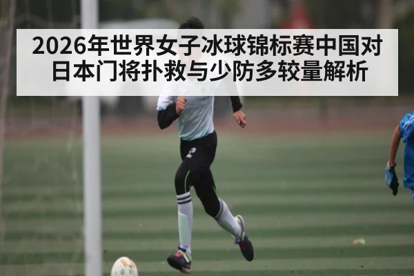 2026年世界女子冰球锦标赛中国对日本门将扑救与少防多较量解析